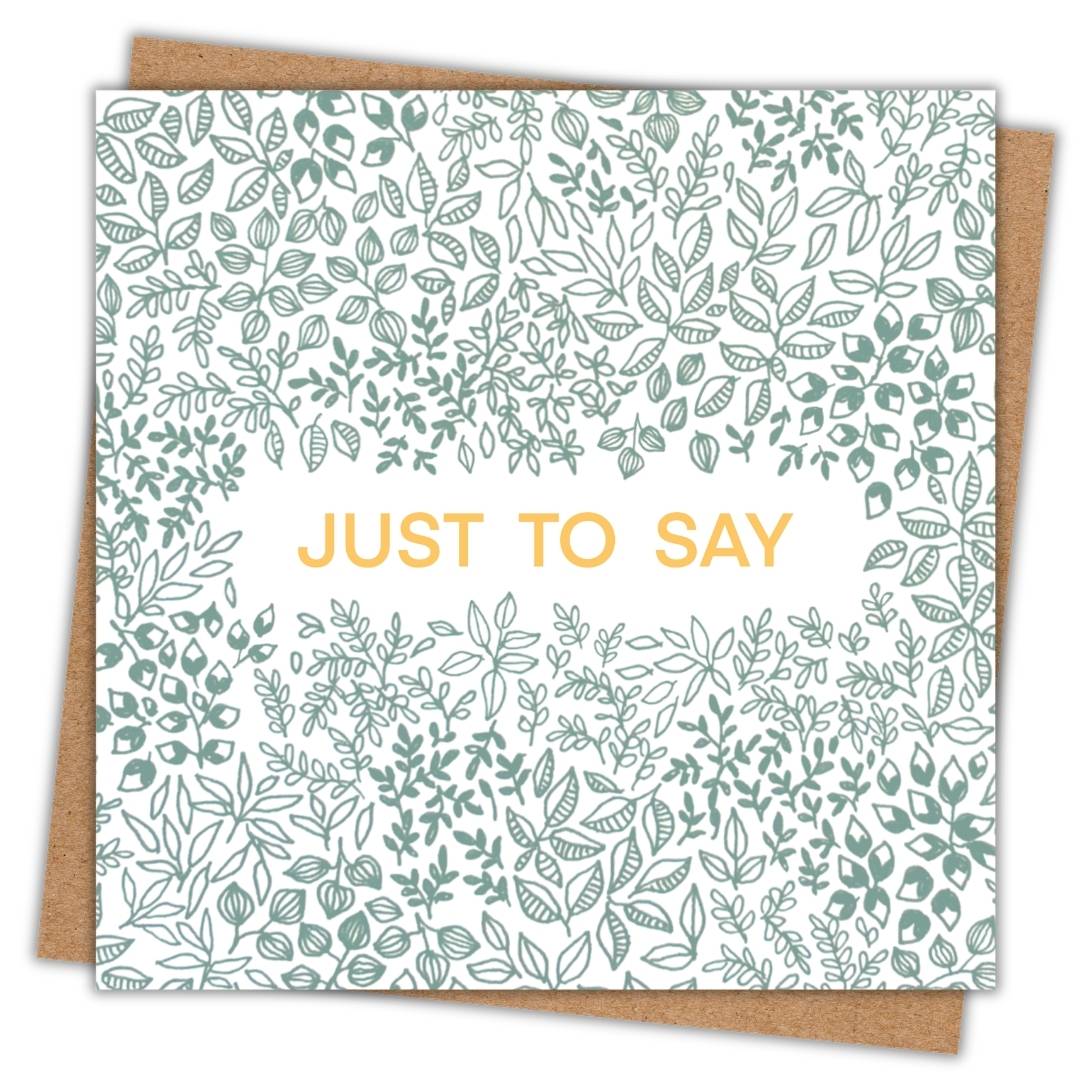 This botanical greeting card says "Just to say" in a gold font in the centre of the card. Surrounding it against a white background, the rest of the card is made up of green leafy patterns using different shapes sizes and types of leaves. The sage green colour gives a lovely natural and neutral tone to the card.
