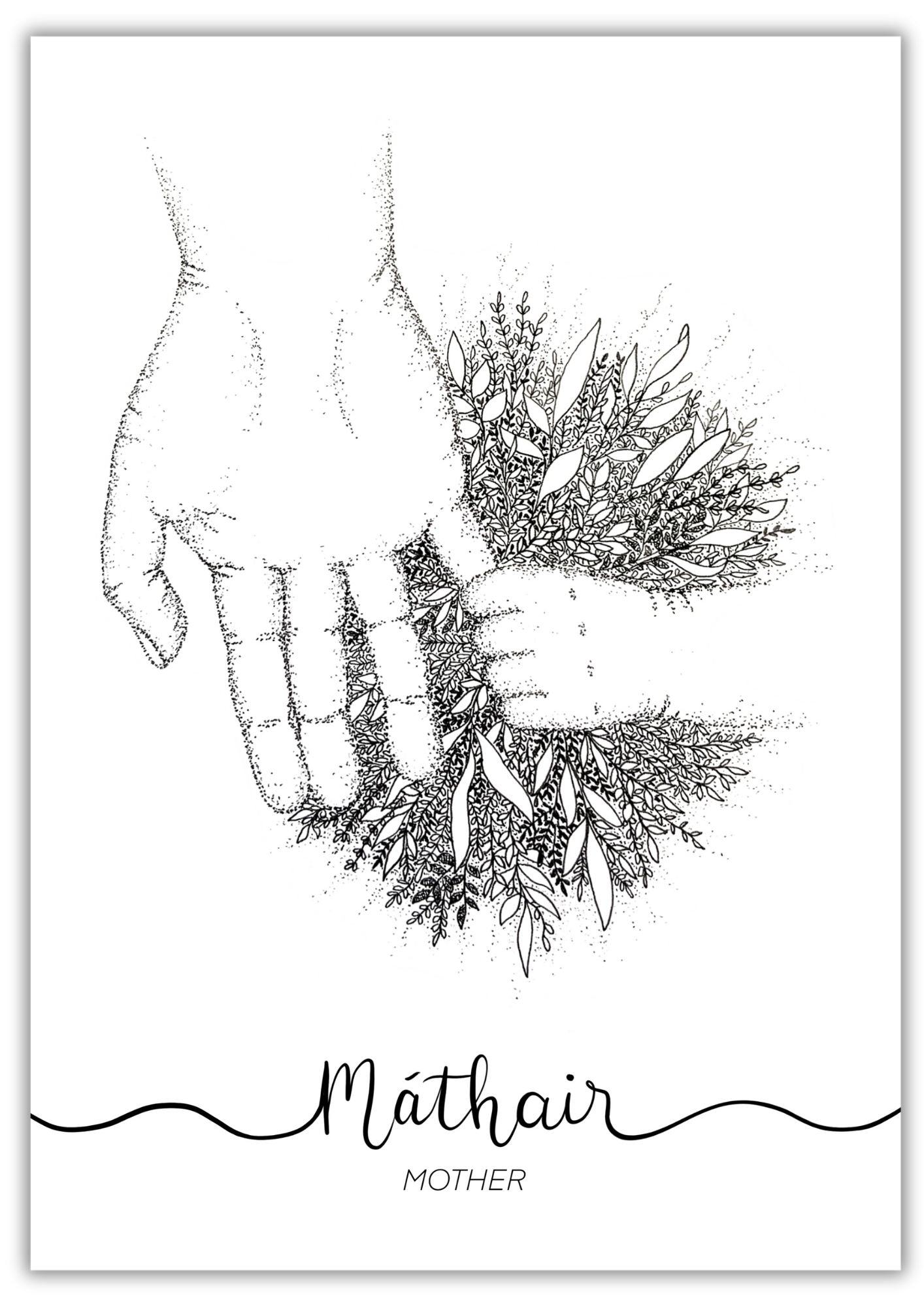 Unframed A4 Irish language art print of a mother's hand holding a child's hand. Where the hands meet, there is a burst of foliage and leaves with intricate pen work giving depth and feeling to the monochrome drawing. Underneath is the Irish word "Máthair" is the English translation "Mother". The print is unframed.